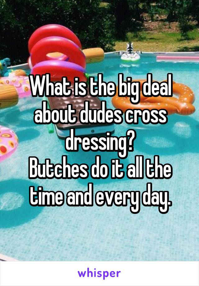 What is the big deal about dudes cross dressing?
Butches do it all the time and every day.