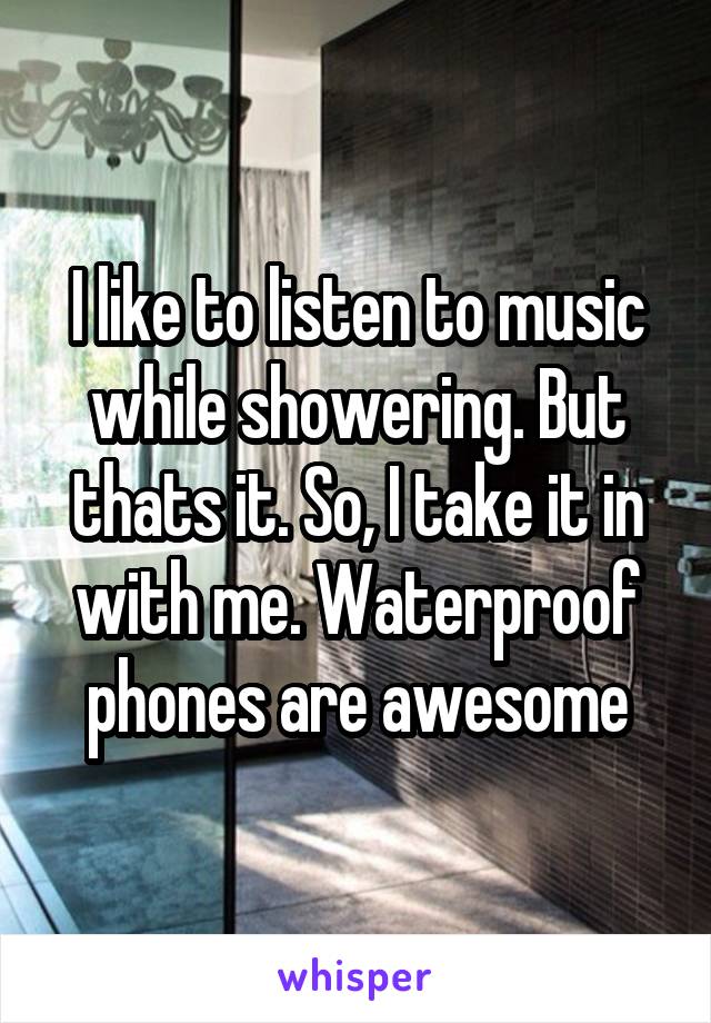 I like to listen to music while showering. But thats it. So, I take it in with me. Waterproof phones are awesome