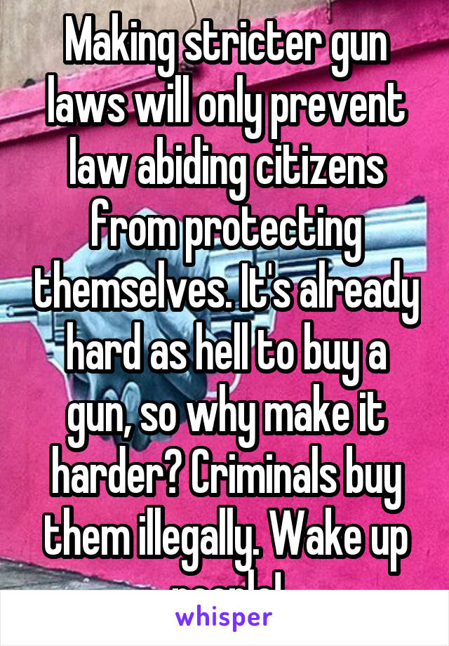 Making stricter gun laws will only prevent law abiding citizens from protecting themselves. It's already hard as hell to buy a gun, so why make it harder? Criminals buy them illegally. Wake up people!