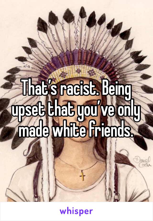 That’s racist. Being upset that you’ve only made white friends. 