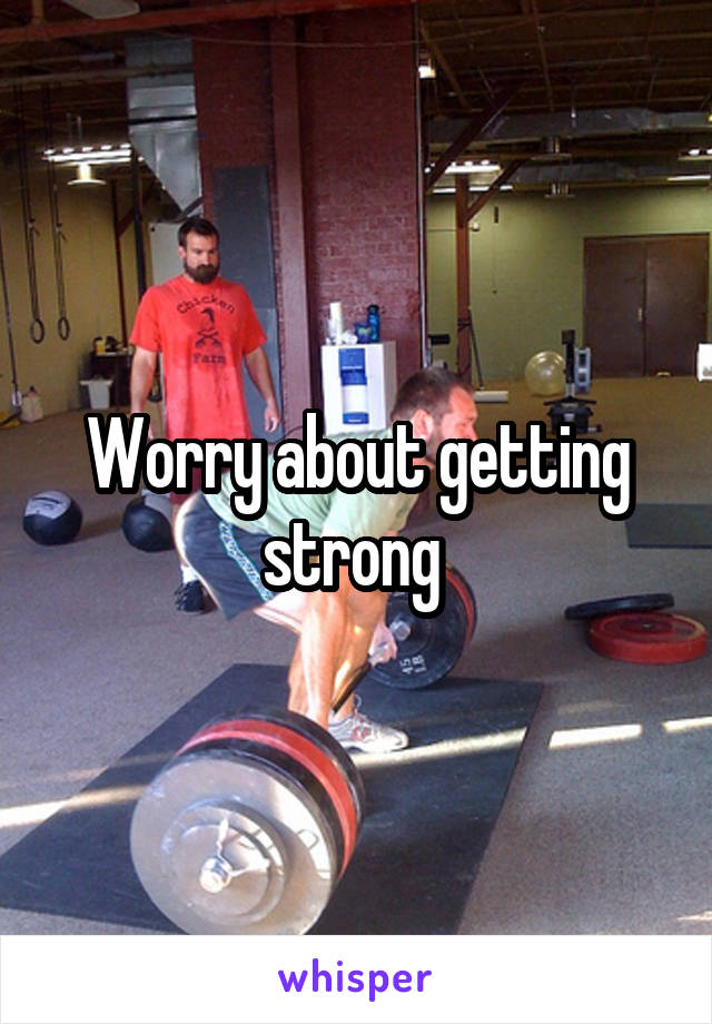 Worry about getting strong 