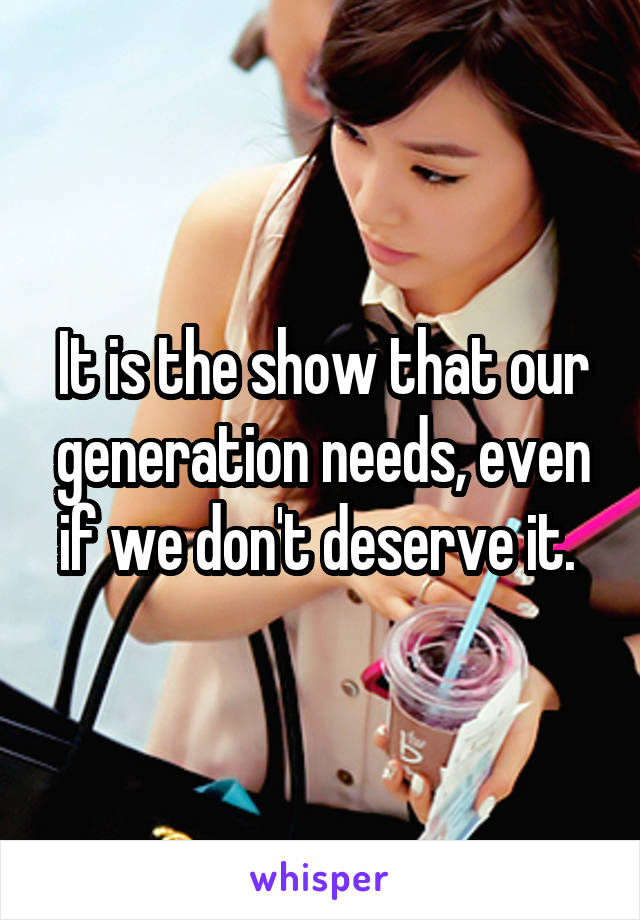 It is the show that our generation needs, even if we don't deserve it. 