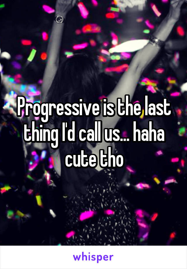 Progressive is the last thing I'd call us... haha cute tho