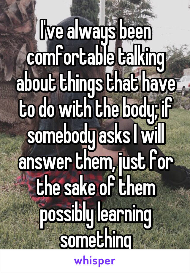 I've always been comfortable talking about things that have to do with the body; if somebody asks I will answer them, just for the sake of them possibly learning something