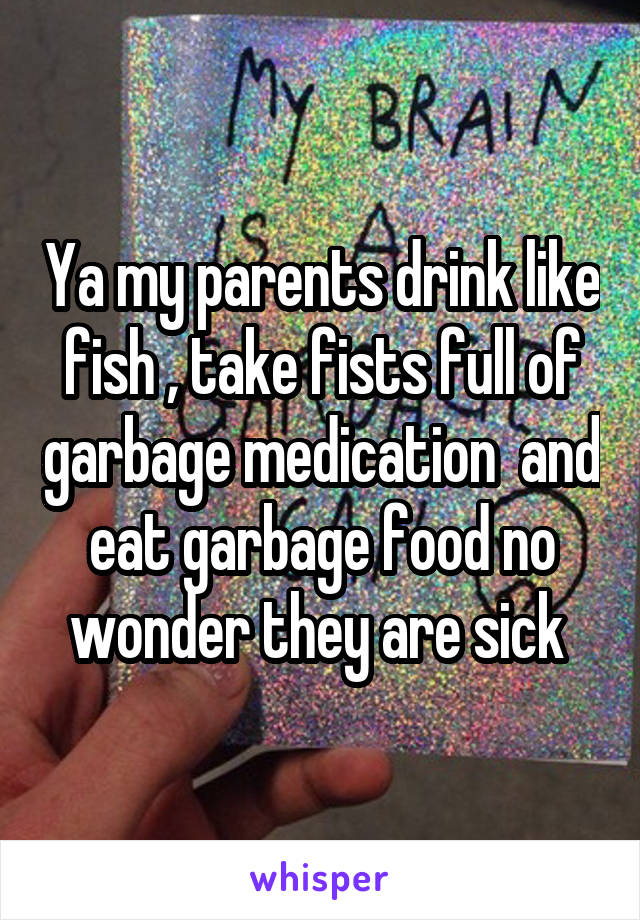 Ya my parents drink like fish , take fists full of garbage medication  and eat garbage food no wonder they are sick 
