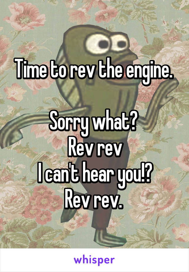 Time to rev the engine. 

Sorry what? 
Rev rev
I can't hear you!?
Rev rev. 