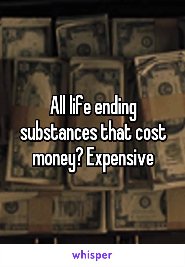 All life ending substances that cost money? Expensive