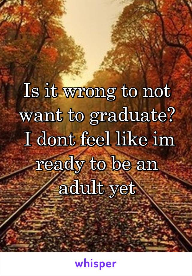 Is it wrong to not want to graduate?
 I dont feel like im ready to be an adult yet