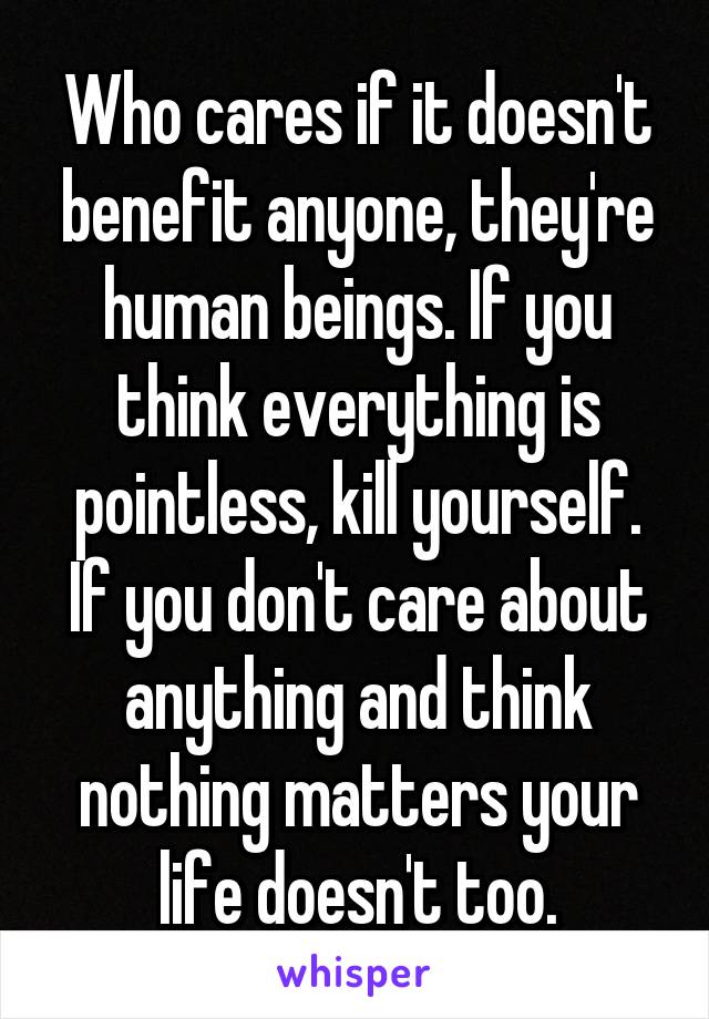 Who cares if it doesn't benefit anyone, they're human beings. If you think everything is pointless, kill yourself. If you don't care about anything and think nothing matters your life doesn't too.
