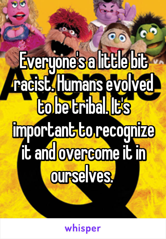 Everyone's a little bit racist. Humans evolved to be tribal. It's important to recognize it and overcome it in ourselves. 