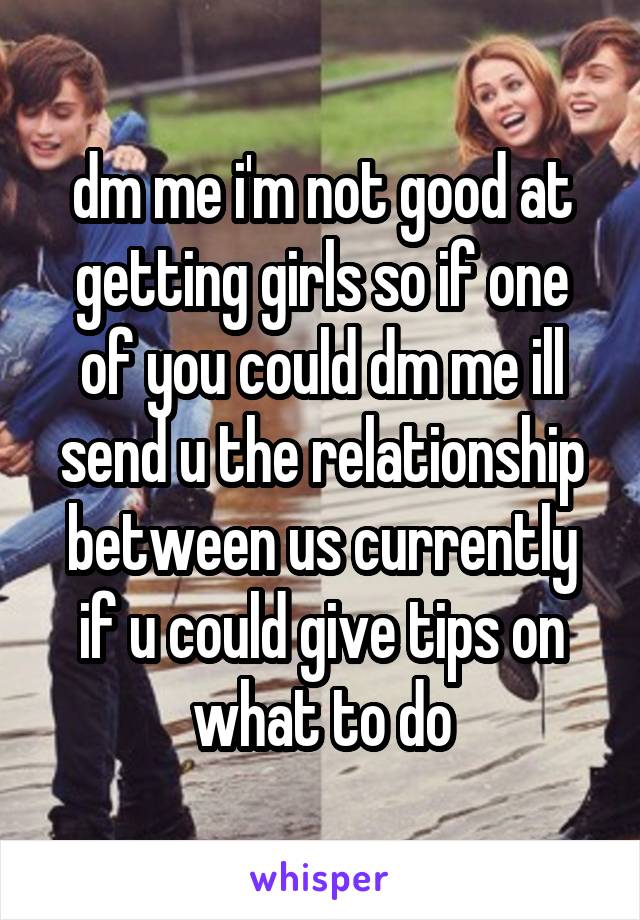 dm me i'm not good at getting girls so if one of you could dm me ill send u the relationship between us currently if u could give tips on what to do
