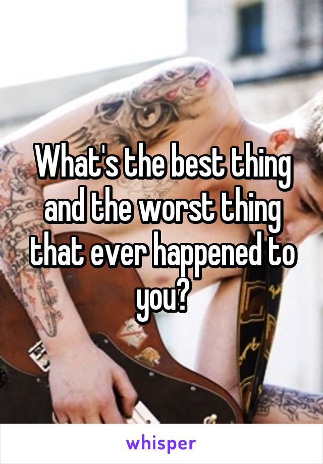 What's the best thing and the worst thing that ever happened to you?