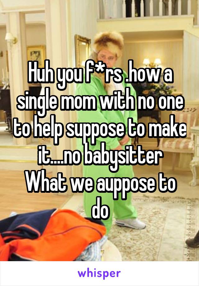 Huh you f*rs .how a single mom with no one to help suppose to make it....no babysitter
What we auppose to do