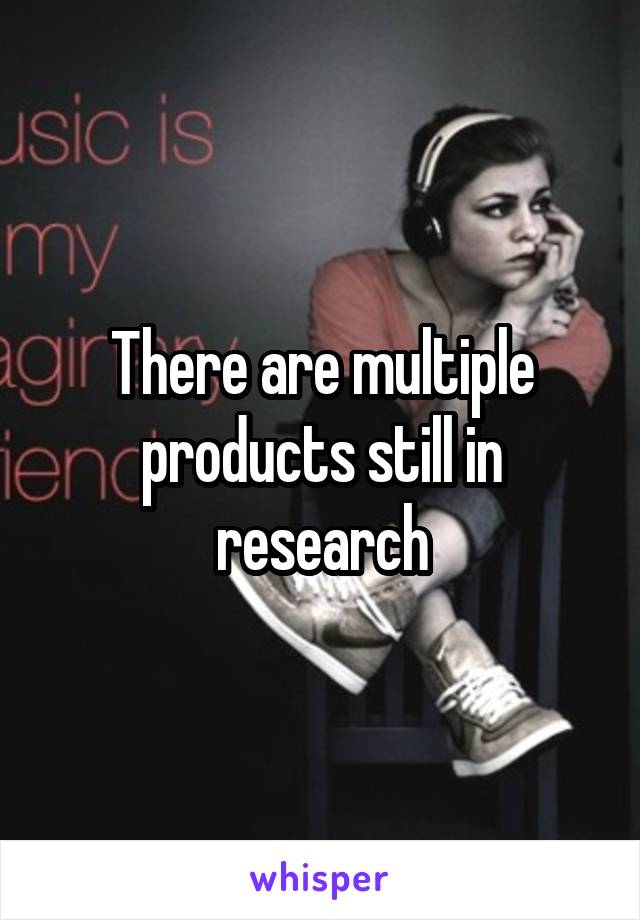 There are multiple products still in research
