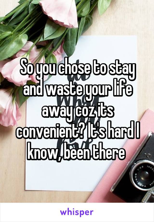 So you chose to stay and waste your life away coz its convenient? It's hard I know, been there 