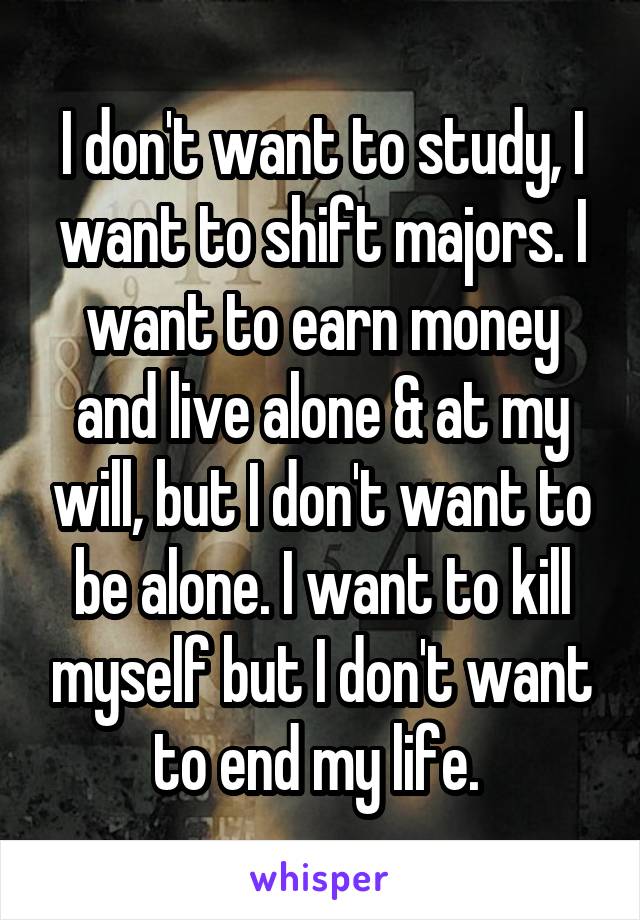 I don't want to study, I want to shift majors. I want to earn money and live alone & at my will, but I don't want to be alone. I want to kill myself but I don't want to end my life. 
