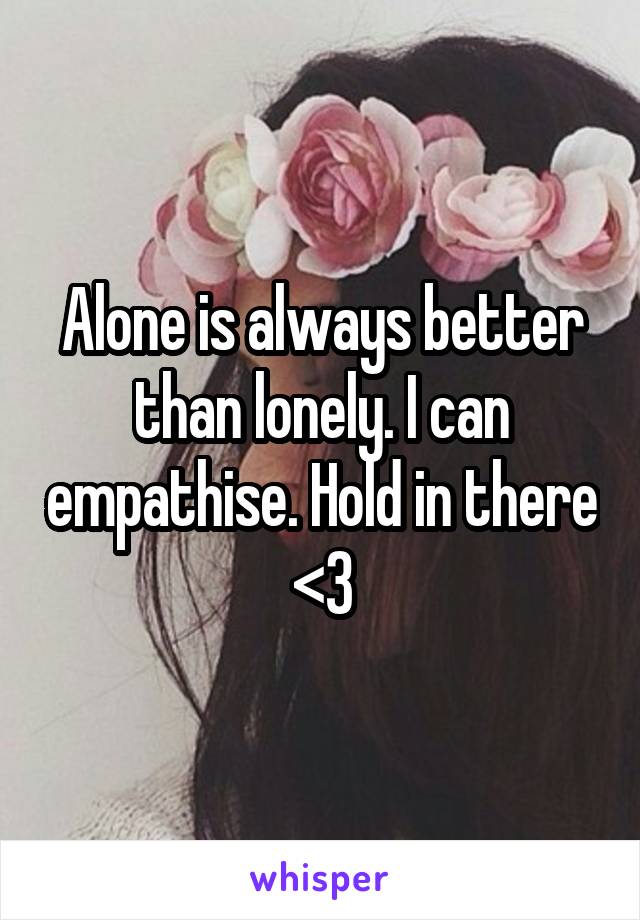 Alone is always better than lonely. I can empathise. Hold in there <3