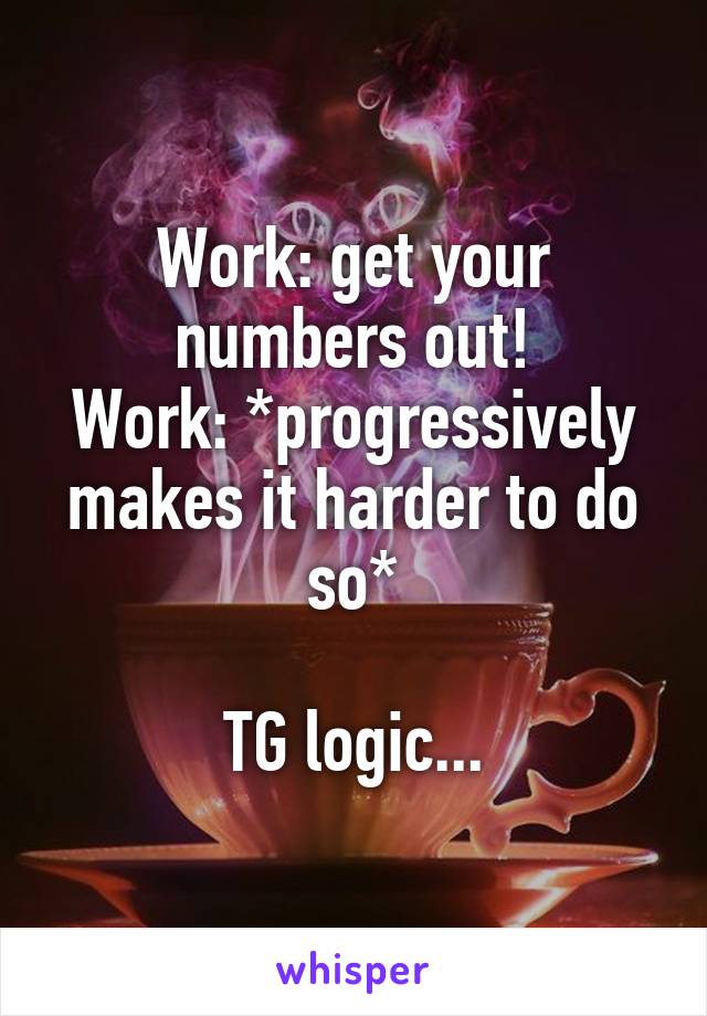 Work: get your numbers out!
Work: *progressively makes it harder to do so*

TG logic...