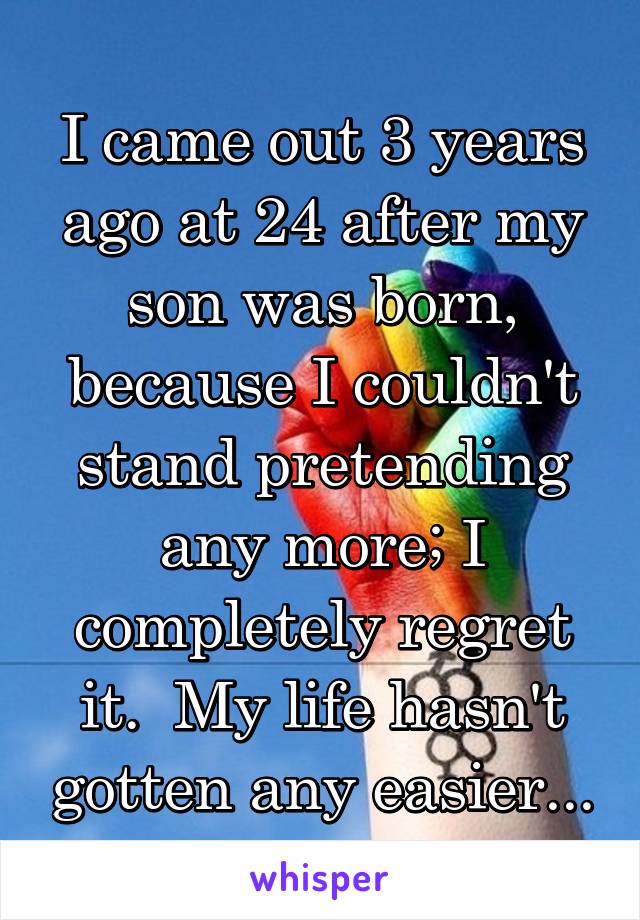 I came out 3 years ago at 24 after my son was born, because I couldn't stand pretending any more; I completely regret it.  My life hasn't gotten any easier...