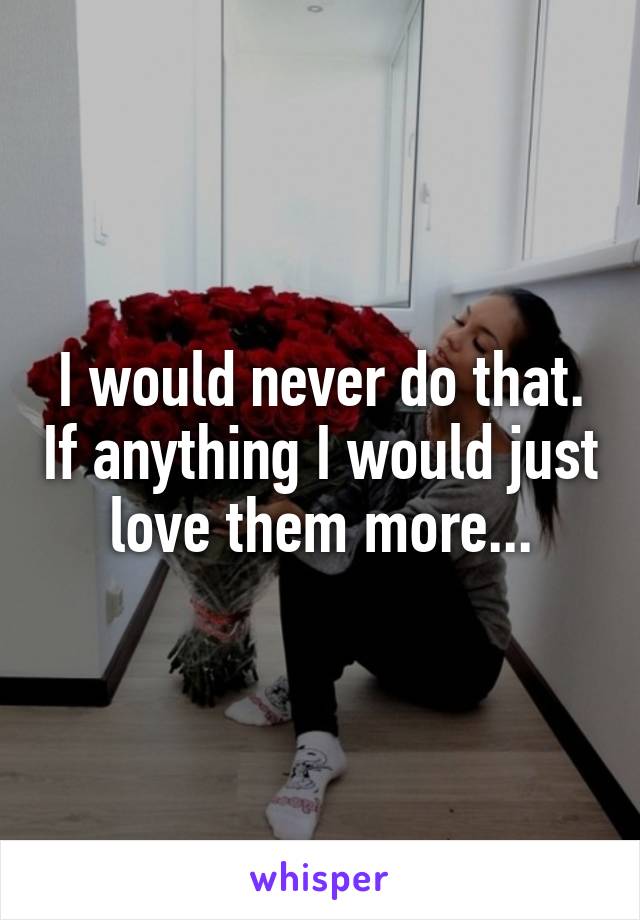 I would never do that. If anything I would just love them more...