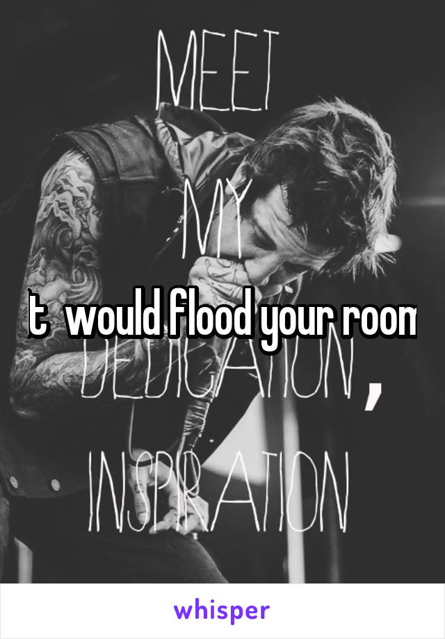 It  would flood your room