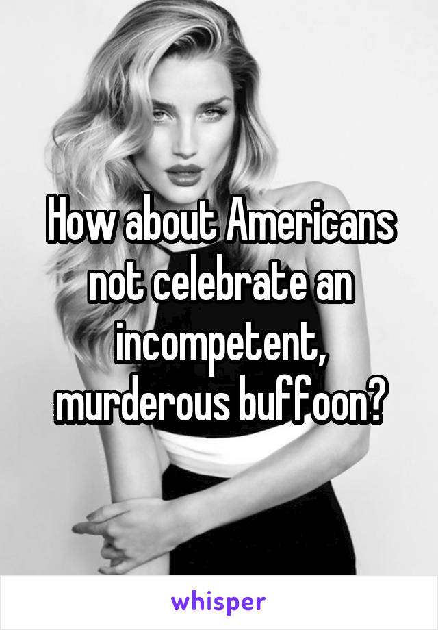 How about Americans not celebrate an incompetent, murderous buffoon?
