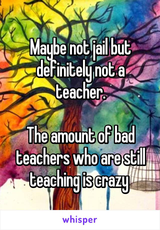 Maybe not jail but definitely not a teacher.

The amount of bad teachers who are still teaching is crazy 