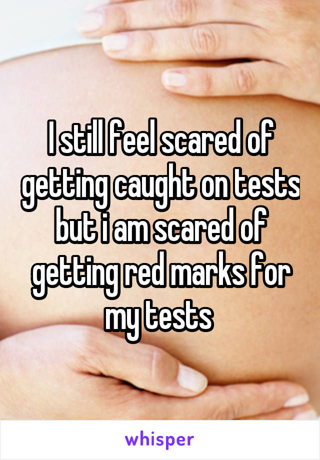 I still feel scared of getting caught on tests but i am scared of getting red marks for my tests 
