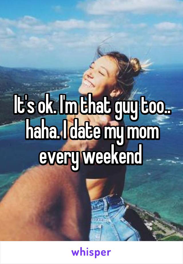 It's ok. I'm that guy too.. haha. I date my mom every weekend 
