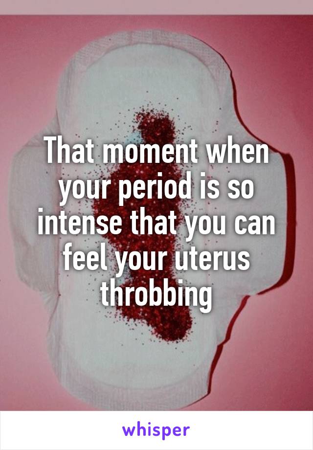 That moment when your period is so intense that you can feel your uterus throbbing