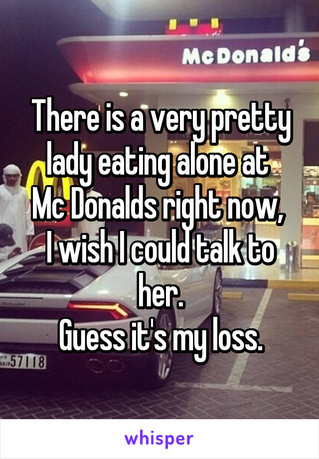 There is a very pretty lady eating alone at 
Mc Donalds right now, 
I wish I could talk to her.
Guess it's my loss.