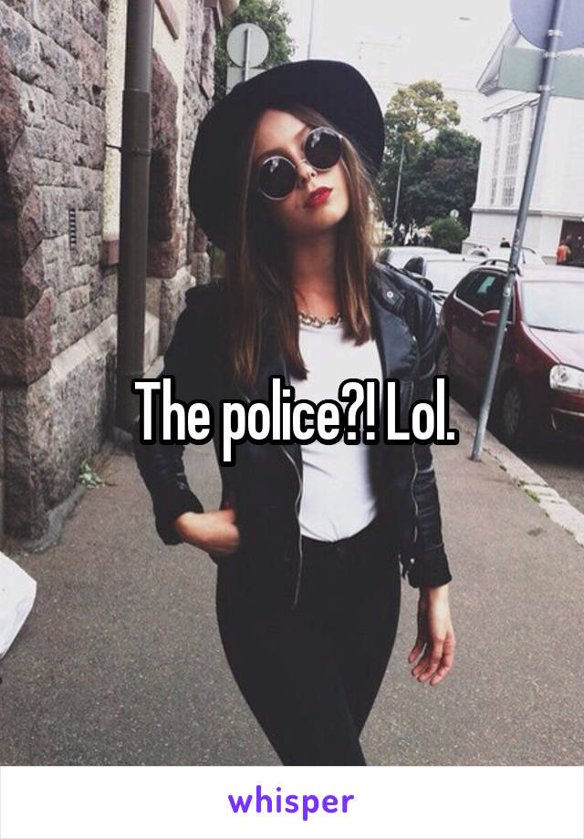 The police?! Lol.