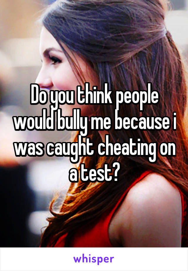 Do you think people would bully me because i was caught cheating on a test?