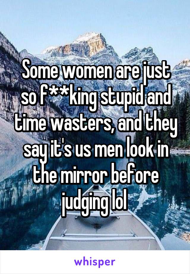 Some women are just so f**king stupid and time wasters, and they say it's us men look in the mirror before judging lol 