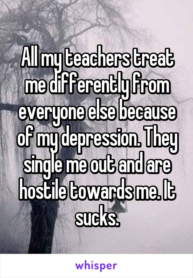 All my teachers treat me differently from everyone else because of my depression. They single me out and are hostile towards me. It sucks.