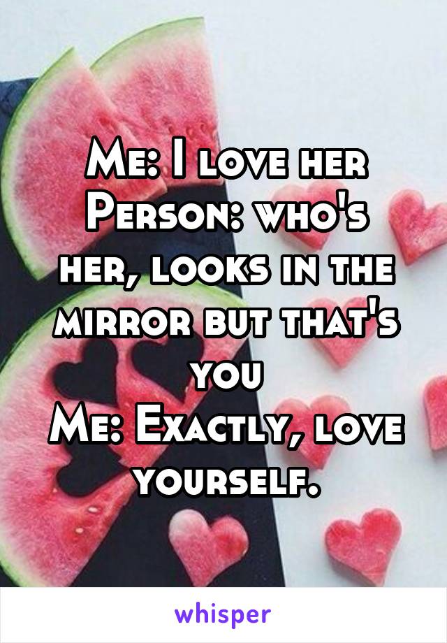 Me: I love her
Person: who's her, looks in the mirror but that's you
Me: Exactly, love yourself.