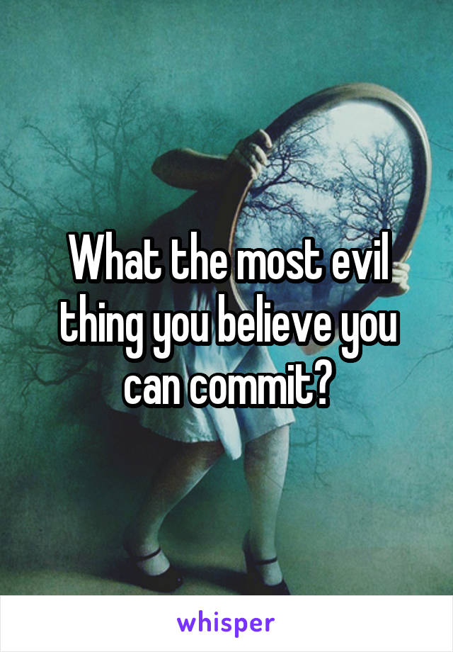 What the most evil thing you believe you can commit?