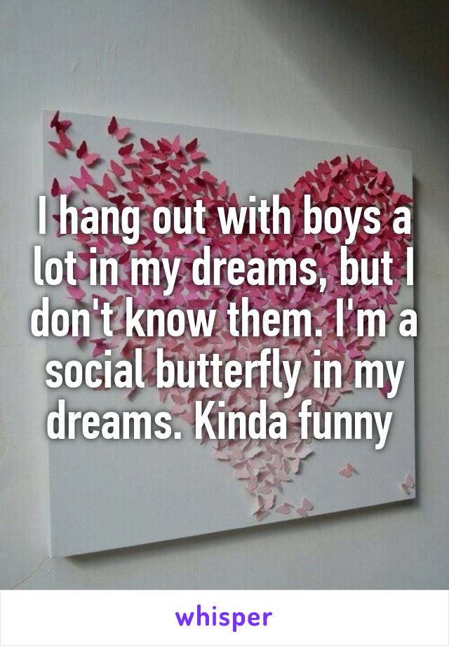 I hang out with boys a lot in my dreams, but I don't know them. I'm a social butterfly in my dreams. Kinda funny 