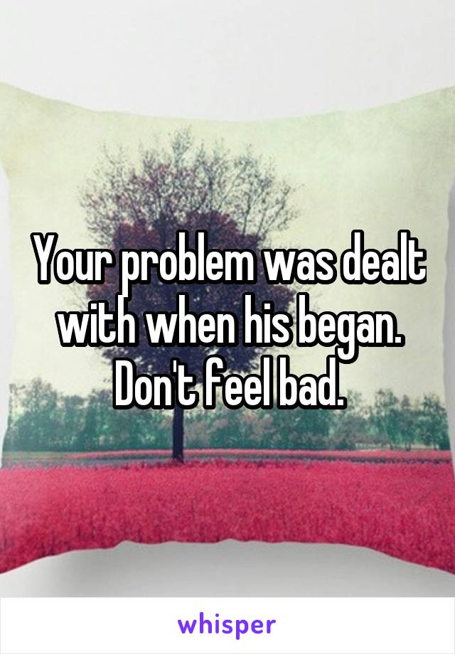 Your problem was dealt with when his began. Don't feel bad.