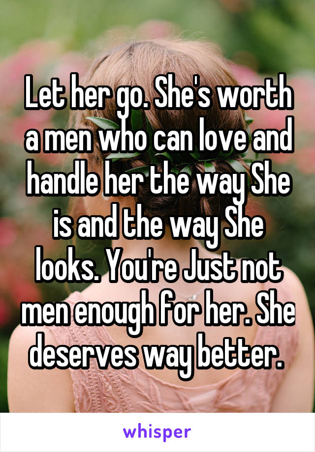 Let her go. She's worth a men who can love and handle her the way She is and the way She looks. You're Just not men enough for her. She deserves way better. 