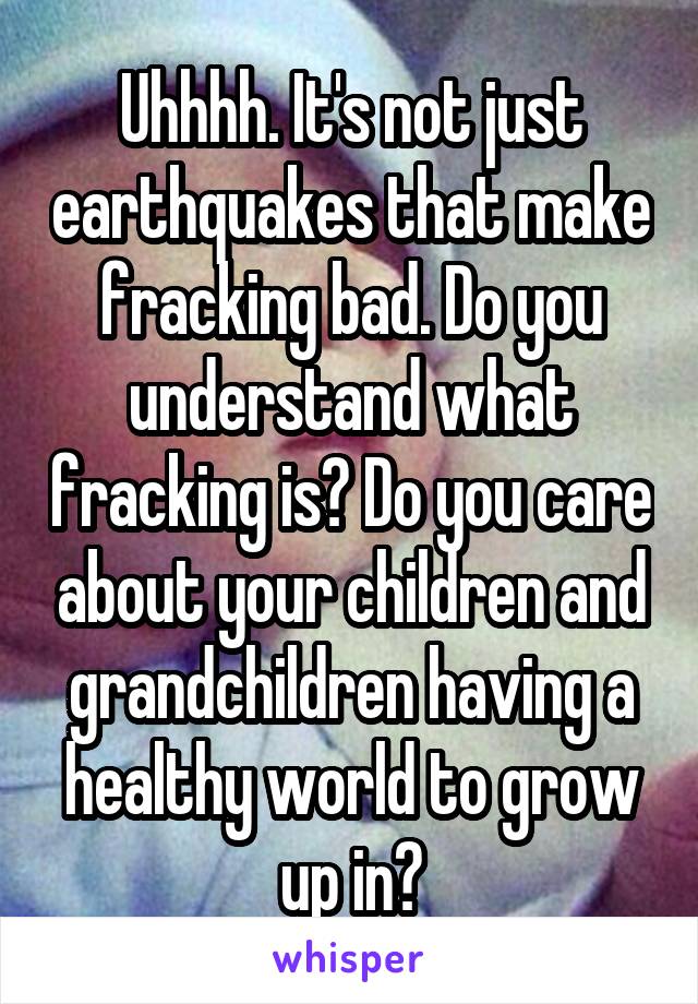 Uhhhh. It's not just earthquakes that make fracking bad. Do you understand what fracking is? Do you care about your children and grandchildren having a healthy world to grow up in?