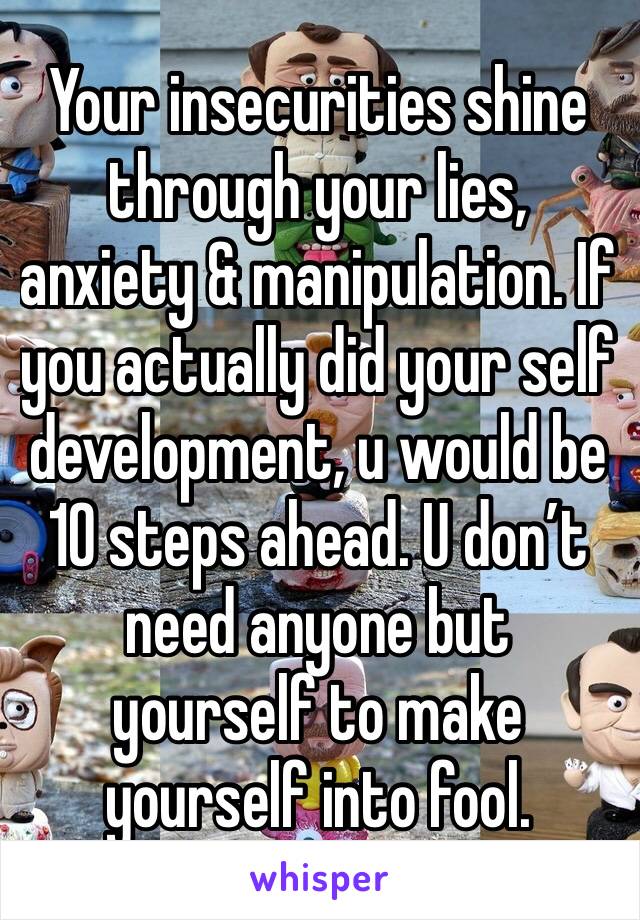 Your insecurities shine through your lies, anxiety & manipulation. If you actually did your self development, u would be 10 steps ahead. U don’t need anyone but yourself to make yourself into fool.