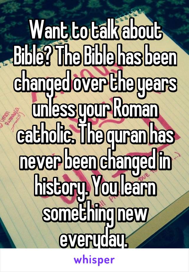 Want to talk about Bible? The Bible has been changed over the years unless your Roman catholic. The quran has never been changed in history. You learn something new everyday. 