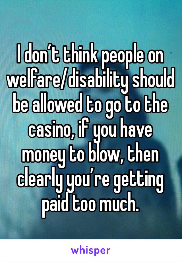I don’t think people on welfare/disability should be allowed to go to the casino, if you have money to blow, then clearly you’re getting paid too much.
