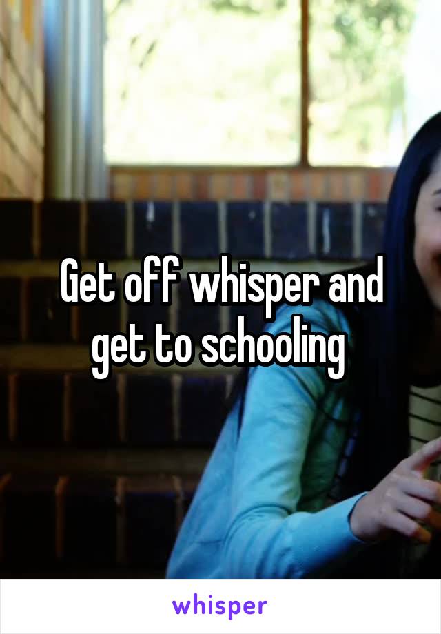 Get off whisper and get to schooling 