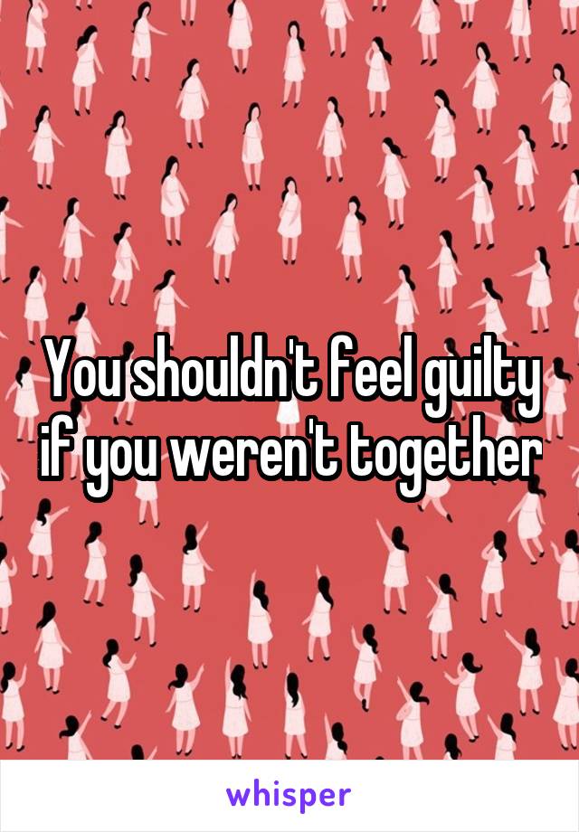 You shouldn't feel guilty if you weren't together