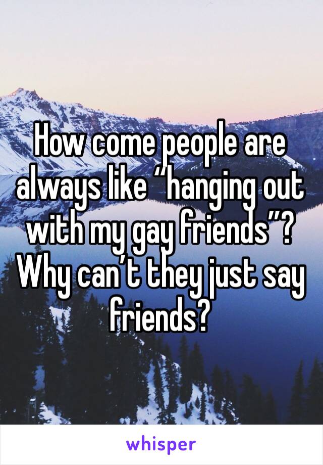 How come people are always like “hanging out with my gay friends”? Why can’t they just say friends? 