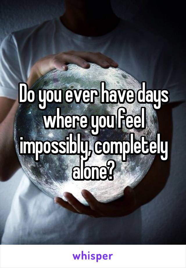Do you ever have days where you feel impossibly, completely alone?