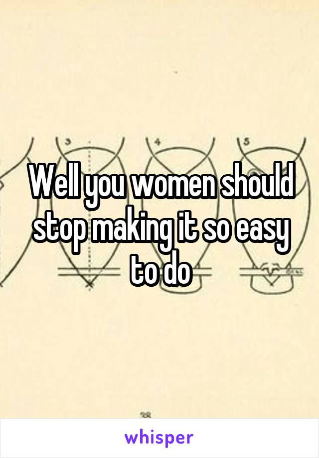 Well you women should stop making it so easy to do