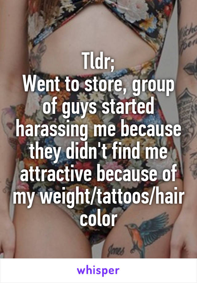Tldr;
Went to store, group of guys started harassing me because they didn't find me attractive because of my weight/tattoos/hair color